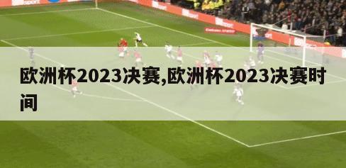欧洲杯2023决赛,欧洲杯2023决赛时间